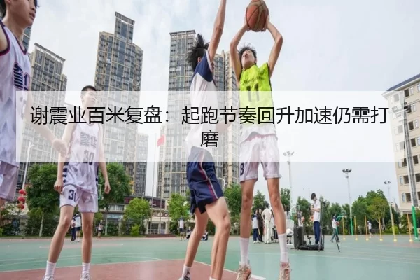 谢震业百米复盘：起跑节奏回升加速仍需打磨